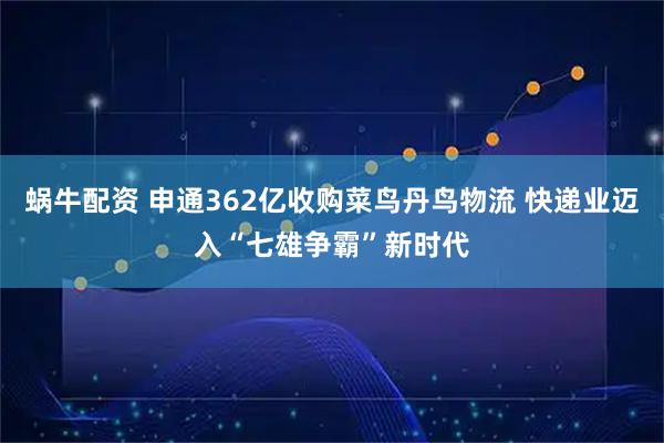 蜗牛配资 申通362亿收购菜鸟丹鸟物流 快递业迈入“七雄争霸”新时代