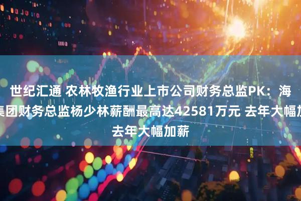 世纪汇通 农林牧渔行业上市公司财务总监PK：海大集团财务总监杨少林薪酬最高达42581万元 去年大幅加薪