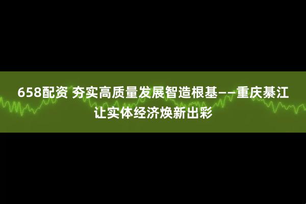 658配资 夯实高质量发展智造根基——重庆綦江让实体经济焕新出彩