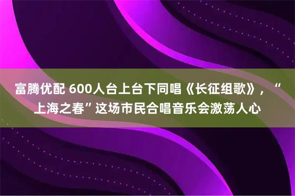 富腾优配 600人台上台下同唱《长征组歌》，“上海之春”这场市民合唱音乐会激荡人心