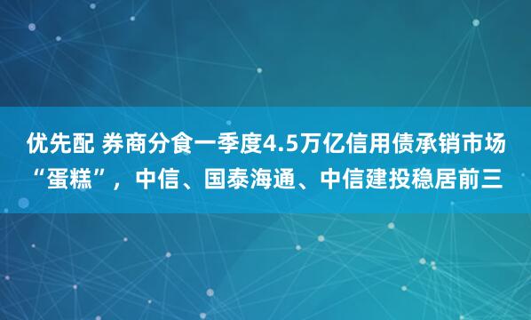 优先配 券商分食一季度4.5万亿信用债承销市场“蛋糕”,中信、国泰海通、中信建投稳居前三