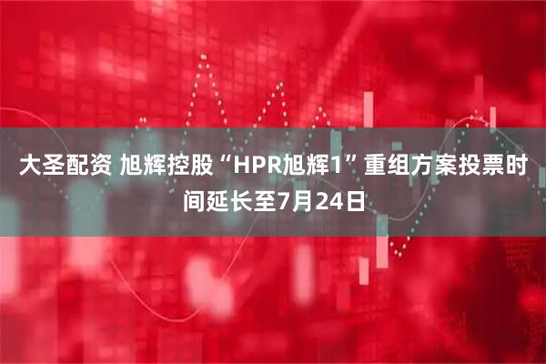 大圣配资 旭辉控股“HPR旭辉1”重组方案投票时间延长至7月24日