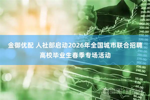 金御优配 人社部启动2026年全国城市联合招聘高校毕业生春季专场活动
