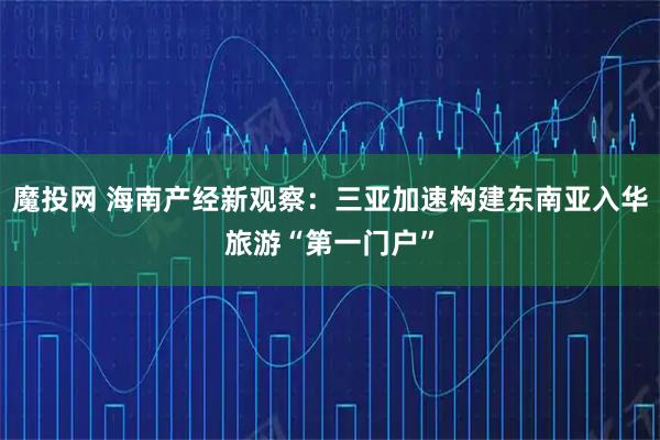 魔投网 海南产经新观察：三亚加速构建东南亚入华旅游“第一门户”
